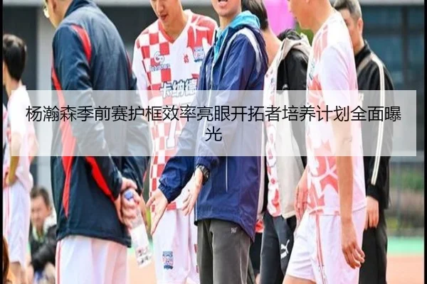 杨瀚森季前赛护框效率亮眼开拓者培养计划全面曝光